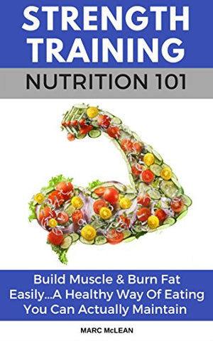 Strength Training Nutrition 101: Build Muscle & Burn Fat Easily...A Healthy Way Of Eating You Can Actually Maintain (Strength Training 101, Book 2)